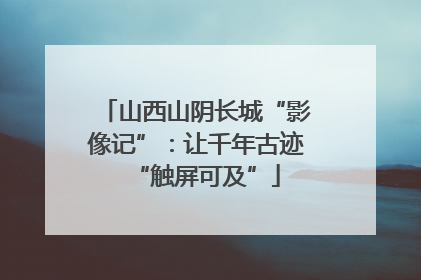 山西山阴长城“影像记”：让千年古迹“触屏可及”