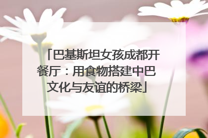 巴基斯坦女孩成都开餐厅：用食物搭建中巴文化与友谊的桥梁