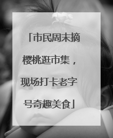 市民周末摘樱桃逛市集，现场打卡老字号奇趣美食
