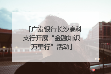 广发银行长沙高科支行开展“金融知识万里行”活动