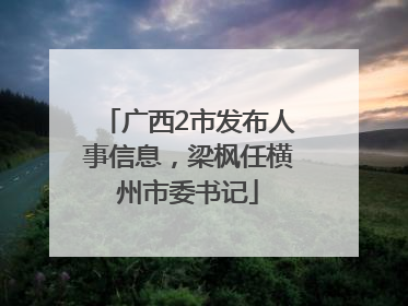 广西2市发布人事信息，梁枫任横州市委书记