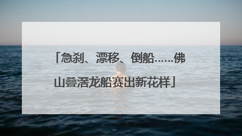 急刹、漂移、倒船……佛山叠滘龙船赛出新花样