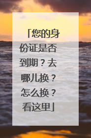 您的身份证是否到期？去哪儿换？怎么换？看这里
