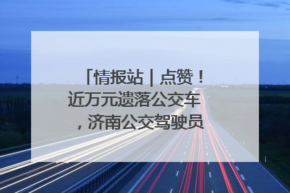 情报站｜点赞！近万元遗落公交车，济南公交驾驶员乘客接力还失主