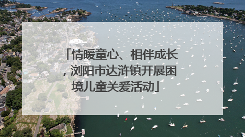 情暖童心、相伴成长，浏阳市达浒镇开展困境儿童关爱活动
