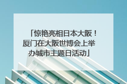 惊艳亮相日本大阪！厦门在大阪世博会上举办城市主题日活动