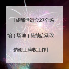 成都世运会27个场馆（场地）陆续启动改造竣工验收工作