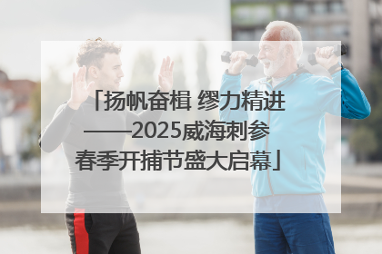 扬帆奋楫 缪力精进——2025威海刺参春季开捕节盛大启幕