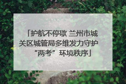 护航不停歇 兰州市城关区城管局多维发力守护“两考”环境秩序