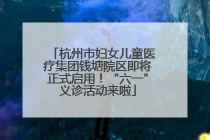 杭州市妇女儿童医疗集团钱塘院区即将正式启用！“六一”义诊活动来啦