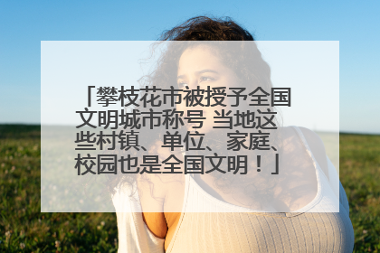 攀枝花市被授予全国文明城市称号 当地这些村镇、单位、家庭、校园也是全国文明！
