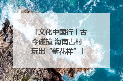 文化中国行丨古今碰撞 海南古村玩出“新花样”