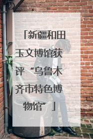 新疆和田玉文博馆获评“乌鲁木齐市特色博物馆”