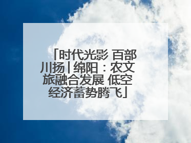 时代光影 百部川扬│绵阳：农文旅融合发展 低空经济蓄势腾飞