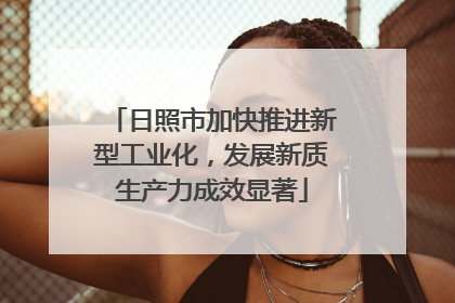 日照市加快推进新型工业化，发展新质生产力成效显著
