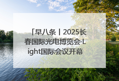 早八条丨2025长春国际光电博览会·Light国际会议开幕 / 10条政策举措专解急难愁盼 让群众看到变化得到实惠！