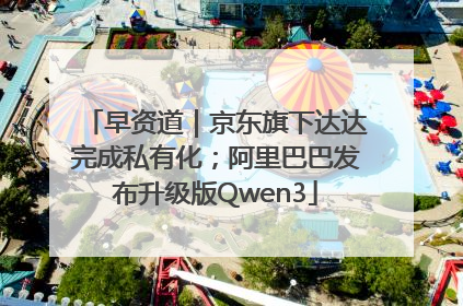 早资道｜京东旗下达达完成私有化；阿里巴巴发布升级版Qwen3