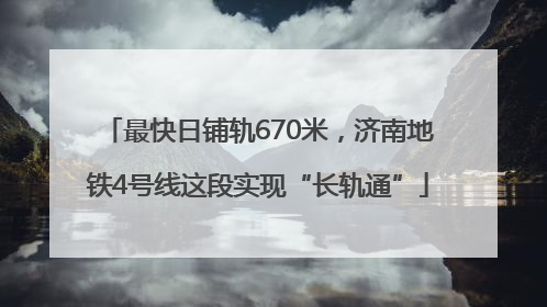 最快日铺轨670米，济南地铁4号线这段实现“长轨通”
