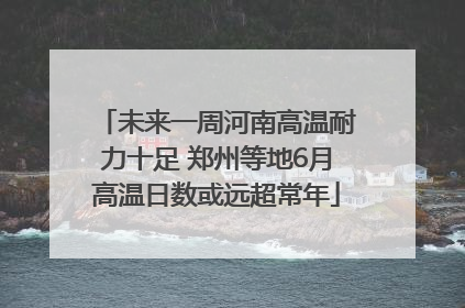 未来一周河南高温耐力十足 郑州等地6月高温日数或远超常年