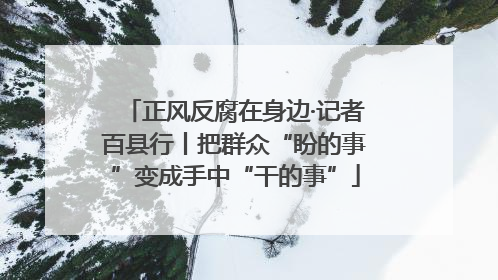 正风反腐在身边·记者百县行丨把群众“盼的事”变成手中“干的事”