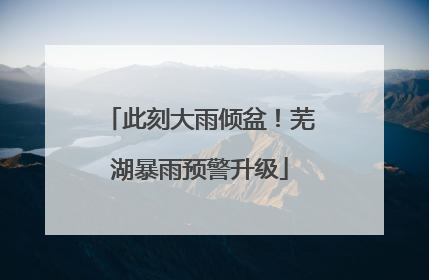 此刻大雨倾盆！芜湖暴雨预警升级