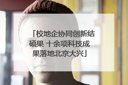 校地企协同创新结硕果 十余项科技成果落地北京大兴