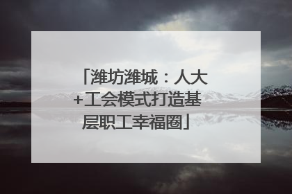 潍坊潍城：人大+工会模式打造基层职工幸福圈