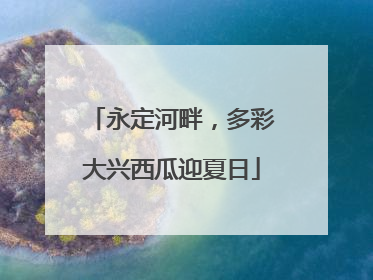 永定河畔，多彩大兴西瓜迎夏日