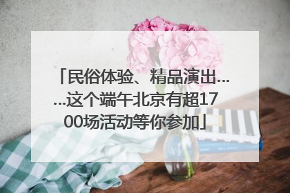 民俗体验、精品演出……这个端午北京有超1700场活动等你参加