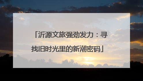 沂源文旅强劲发力：寻找旧时光里的新潮密码