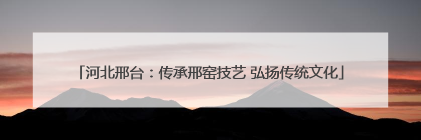河北邢台：传承邢窑技艺 弘扬传统文化