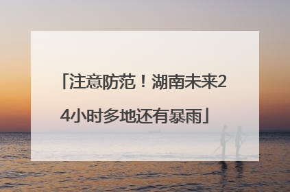 注意防范！湖南未来24小时多地还有暴雨
