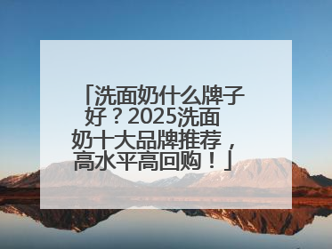洗面奶什么牌子好？2025洗面奶十大品牌推荐，高水平高回购！