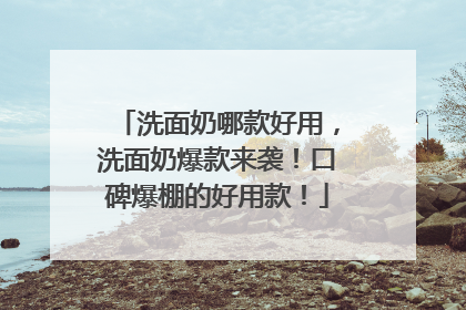 洗面奶哪款好用，洗面奶爆款来袭！口碑爆棚的好用款！