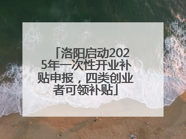 洛阳启动2025年一次性开业补贴申报，四类创业者可领补贴