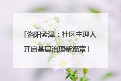 洛阳孟津：社区主理人开启基层治理新篇章