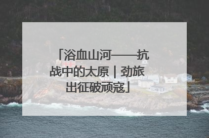 浴血山河——抗战中的太原｜劲旅出征破顽寇