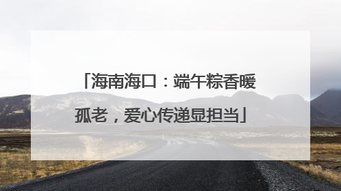 海南海口：端午粽香暖孤老，爱心传递显担当
