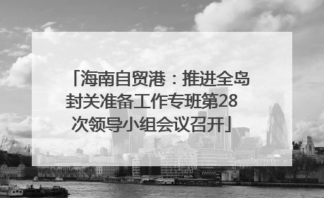 海南自贸港：推进全岛封关准备工作专班第28次领导小组会议召开