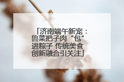 济南端午新宠：鲁菜把子肉“包”进粽子 传统美食创新融合引关注