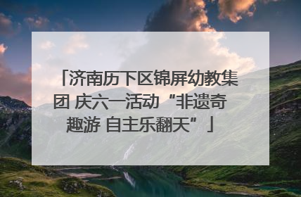 济南历下区锦屏幼教集团 庆六一活动“非遗奇趣游 自主乐翻天”
