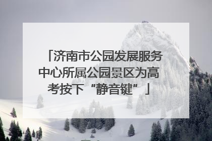济南市公园发展服务中心所属公园景区为高考按下“静音键”