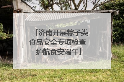 济南开展粽子类食品安全专项检查 护航食安端午