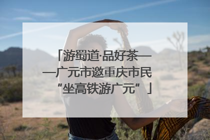 游蜀道·品好茶——广元市邀重庆市民“坐高铁游广元”