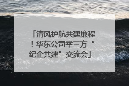 清风护航共建廉程！华东公司举三方“纪企共建”交流会