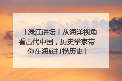 渌江讲坛丨从海洋视角看古代中国，历史学家带你在海底打捞历史