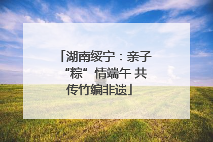 湖南绥宁：亲子“粽”情端午 共传竹编非遗
