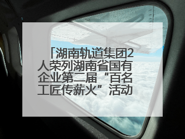 湖南轨道集团2人荣列湖南省国有企业第二届“百名工匠传薪火”活动“国企工匠”人才宣传名单