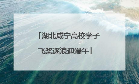 湖北咸宁高校学子飞桨逐浪迎端午