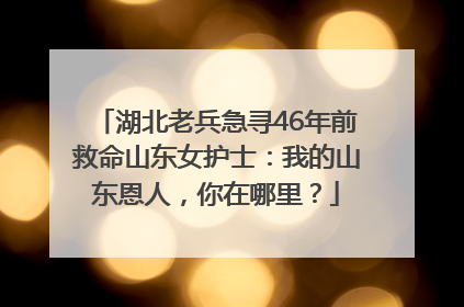 湖北老兵急寻46年前救命山东女护士：我的山东恩人，你在哪里？